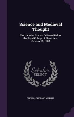 Science and Medieval Thought: The Harveian Oration Delivered Before the Royal College of Physicians, October 18, 1900 by Allbutt, Thomas Clifford