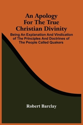 An Apology For The True Christian Divinity: Being An Explanation And Vindication Of The Principles And Doctrines Of The People Called Quakers by Barclay, Robert