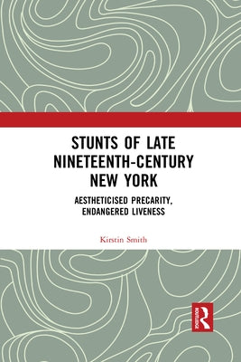 Stunts of Late Nineteenth-Century New York: Aestheticised Precarity, Endangered Liveness by Smith, Kirstin