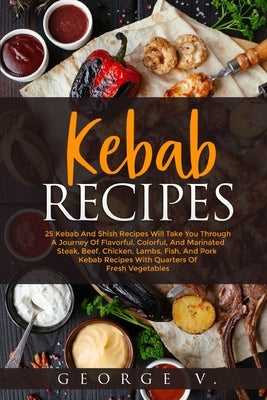 Kebab Recipes: 25 Kebab Recipes will take you through a journey of flavorful, colorful, and marinated steak, beef, chicken, lamb, fis by V, George