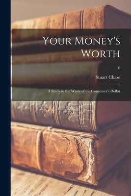 Your Money's Worth: a Study in the Waste of the Consumer's Dollar; 0 by Chase, Stuart 1888-1985