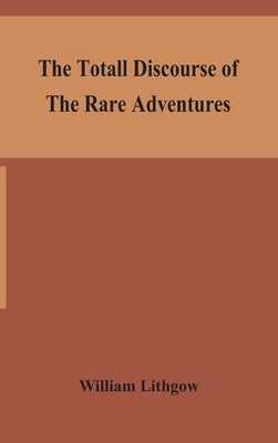 The totall discourse of the rare adventures & painefull peregrinations of long nineteen yeares travayles from Scotland to the most famous kingdomes in by Lithgow, William