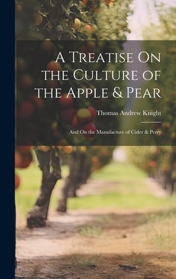 A Treatise On the Culture of the Apple & Pear: And On the Manufacture of Cider & Perry by Knight, Thomas Andrew