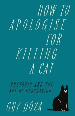 How to Apologise for Killing a Cat: Rhetoric and the Art of Persuasion by Doza, Guy