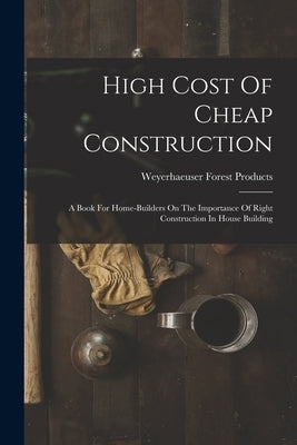 High Cost Of Cheap Construction: A Book For Home-builders On The Importance Of Right Construction In House Building by Weyerhaeuser Forest Products (Firm)