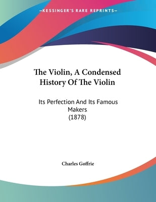 The Violin, A Condensed History Of The Violin: Its Perfection And Its Famous Makers (1878) by Goffrie, Charles