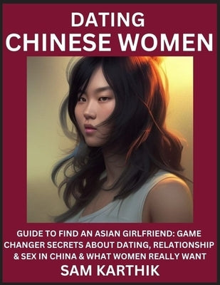 Learn Dating Chinese Women: Guide to Find An Asian Girlfriend: Game Changer Secrets About Dating, Relationship & Sex in China & What Women Really by Karthik, Sam