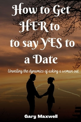 How to Get Her to Say Yes to a Date: Unveiling the Dynamics of Asking a Woman Out by Maxwell, Gary