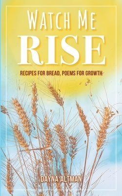 Watch Me Rise: Recipes for Bread, Poems for Growth by Altman, Dayna