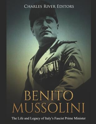 Benito Mussolini: The Life and Legacy of Italy's Fascist Prime Minister by Charles River