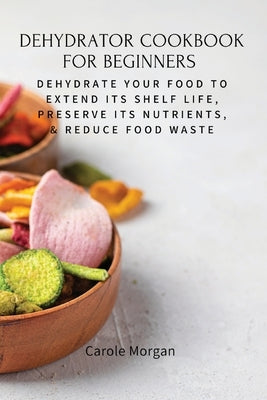 Dehydrator Cookbook for Beginners: Dehydrate Your Food To Extend Its Shelf Life, Preserve Its Nutrients, & Reduce Food Waste by Carole Morgan