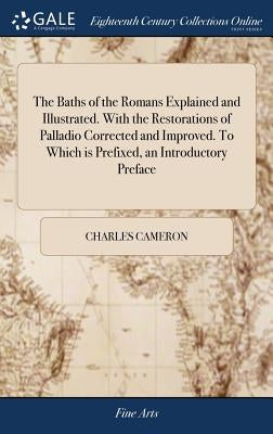 The Baths of the Romans Explained and Illustrated. With the Restorations of Palladio Corrected and Improved. To Which is Prefixed, an Introductory Pre by Cameron, Charles