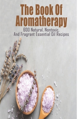 The Book Of Aromatherapy_ 600 Natural, Nontoxic, And Fragrant Essential Oil Recipes: Essential Oil Recipes by Toby, Nakita