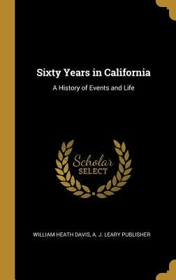 Sixty Years in California: A History of Events and Life by Davis, William Heath