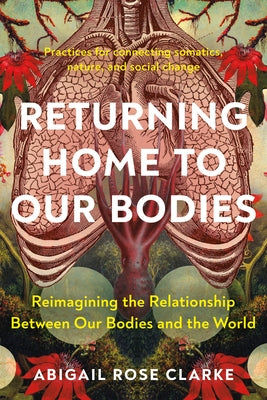 Returning Home to Our Bodies: Reimagining the Relationship Between Our Bodies and the World--Practices for Con Necting Somatics, Nature, and Social by Clarke, Abigail Rose