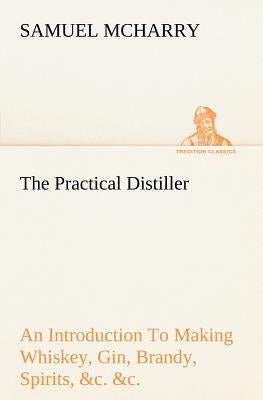 The Practical Distiller An Introduction To Making Whiskey, Gin, Brandy, Spirits, &c. &c. of Better Quality, and in Larger Quantities, than Produced by by McHarry, Samuel