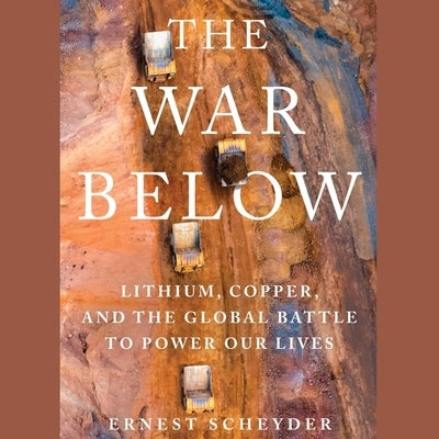 The War Below: Lithium, Copper, and the Global Battle to Power Our Lives by Scheyder, Ernest