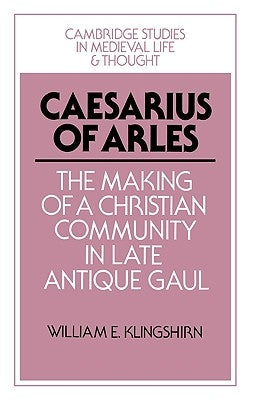 Caesarius of Arles: The Making of a Christian Community in Late Antique Gaul by Klingshirn, William E.