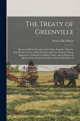 The Treaty of Greenville: Being an Official Account of the Same, Together With the Expeditions of Gen. Arthur St. Clair and Gen. Anthony Wayne A by Wilson, Frazer Ells