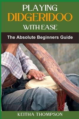 Playing Didgeridoo with Ease: A Step-By-Step Guide For Beginners To Master Circular Breathing, Traditional Rhythms, And Authentic Sounds by Thompson, Keitha