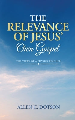 The Relevance of Jesus' Own Gospel: The Views of a Physics Teacher by Dotson, Allen C.