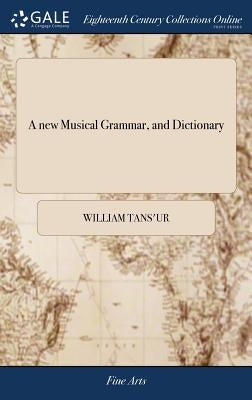 A new Musical Grammar, and Dictionary: Or, a General Introduction to the Whole art of Musick. In Four Books. ... The Third Edition, With Large Additio by Tans'ur, William