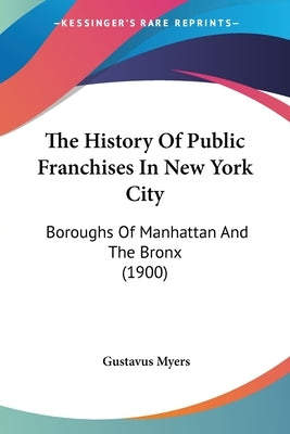 The History Of Public Franchises In New York City: Boroughs Of Manhattan And The Bronx (1900) by Myers, Gustavus