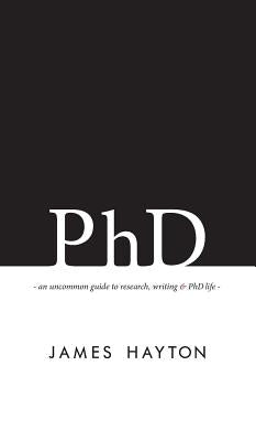 PhD: An uncommon guide to research, writing & PhD life by Hayton, James