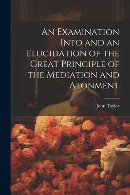 An Examination Into and an Elucidation of the Great Principle of the Mediation and Atonment by Taylor, John