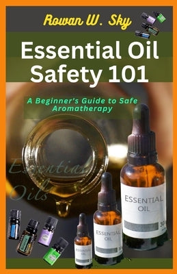 Essential Oil Safety 101: A Beginner's Guide to Safe Aromatherapy by Sky, Rowan W.