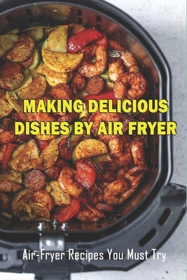 Making Delicious Dishes By Air Fryer: Air-Fryer Recipes You Must Try: The Healthy Air Fryer Cookbook by Peressini, Garland