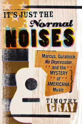 It's Just the Normal Noises: Marcus, Guralnick, No Depression, and the Mystery of Americana Music by Gray, Timothy