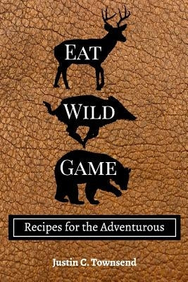 Eat Wild Game: Recipes for the Adventurous by Townsend, Justin C.