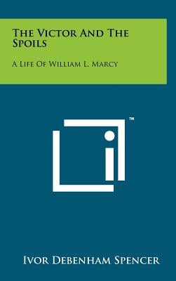 The Victor And The Spoils: A Life Of William L. Marcy by Spencer, Ivor Debenham