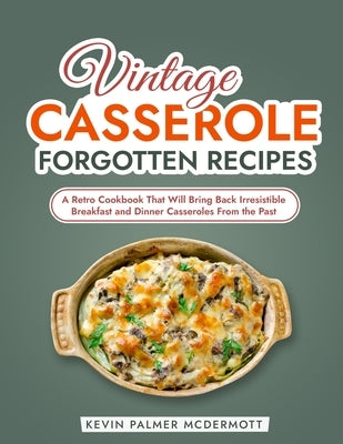 Vintage Casserole Forgotten Recipes: A Retro Cookbook That Will Bring Back Irresistible Breakfast and Dinner Casseroles From the Past by Palmer McDermott, Kevin