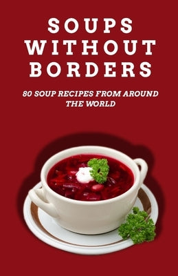 Soups Without Borders: 80 soup recipes from around the world by Patel, Shivam