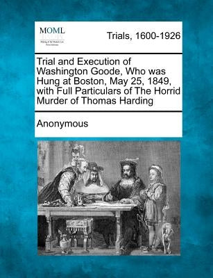 Trial and Execution of Washington Goode, Who Was Hung at Boston, May 25, 1849, with Full Particulars of the Horrid Murder of Thomas Harding by Anonymous