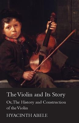 The Violin and its Story - Or; The History and Construction of the Violin by Abele, Hyacinth