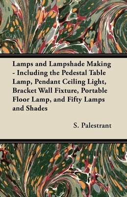 Lamps and Lampshade Making - Including the Pedestal Table Lamp, Pendant Ceiling Light, Bracket Wall Fixture, Portable Floor Lamp, and Fifty Lamps and by Palestrant, S.