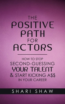 The Positive Path for Actors: How to Stop Second-Guessing Your Talent & Start Kicking A$$ in Your Career by Shaw, Shari