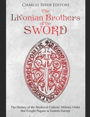 The Livonian Brothers of the Sword: The History of the Medieval Catholic Military Order that Fought Pagans in Eastern Europe by Charles River