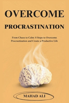 Overcome Procrastination: From Chaos to Calm: 8 Steps to Overcome Procrastination and Create a Productive Life by Ali, Mahad