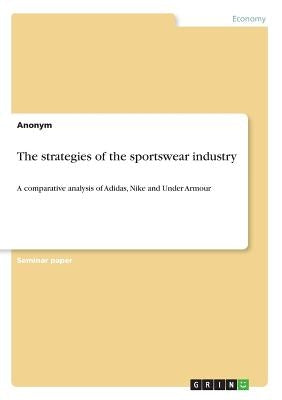 The strategies of the sportswear industry: A comparative analysis of Adidas, Nike and Under Armour by Anonym