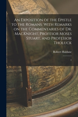 An Exposition of the Epistle to the Romans: With Remarks on the Commentaries of Dr. MacKnight, Profesor Moses Stuart, and Professor Tholuck: 1 by Haldane, Robert