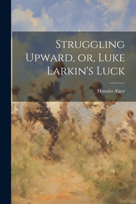 Struggling Upward, or, Luke Larkin's Luck by Alger, Horatio, Jr.