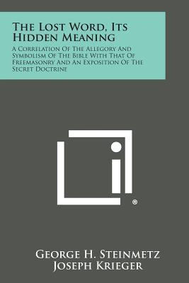 The Lost Word, Its Hidden Meaning: A Correlation of the Allegory and Symbolism of the Bible with That of Freemasonry and an Exposition of the Secret D by Steinmetz, George H.