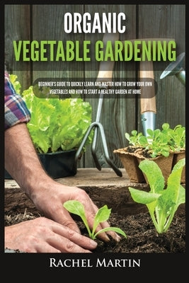 Organic Vegetable Gardening: Beginner's Guide to Quickly Learn and Master How to Grow Your Own Vegetables and How to Start a Healthy Garden at Home by Martin, Rachel