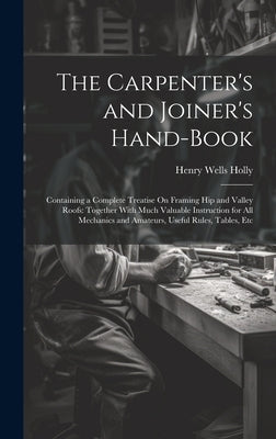 The Carpenter's and Joiner's Hand-Book: Containing a Complete Treatise On Framing Hip and Valley Roofs: Together With Much Valuable Instruction for Al by Holly, Henry Wells