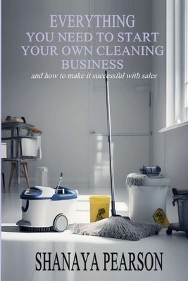 Everything You Need to Start Your Own Cleaning Business by Pearson, Shanaya