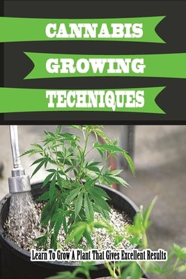 Cannabis Growing Techniques: Learn To Grow A Plant That Gives Excellent Results: How To Start Growing Marijuana Plants At Home by Beliveau, Foster